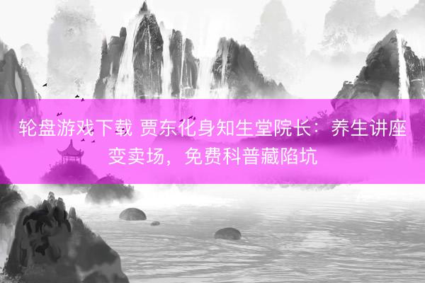 轮盘游戏下载 贾东化身知生堂院长：养生讲座变卖场，免费科普藏陷坑