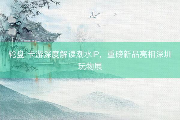 轮盘 卡游深度解读潮水IP，重磅新品亮相深圳玩物展