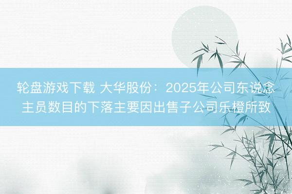 轮盘游戏下载 大华股份：2025年公司东说念主员数目的下落主要因出售子公司乐橙所致